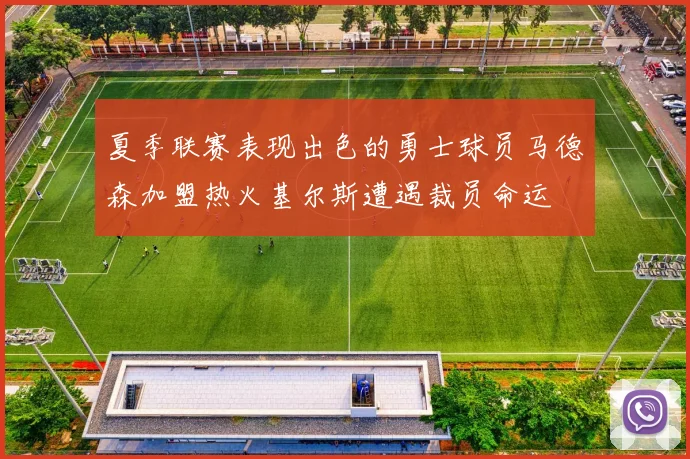 夏季联赛表现出色的勇士球员马德森加盟热火基尔斯遭遇裁员命运