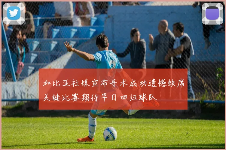 加比亚社媒宣布手术成功遗憾缺席关键比赛期待早日回归球队