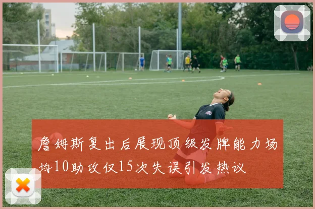 詹姆斯复出后展现顶级发牌能力场均10助攻仅15次失误引发热议
