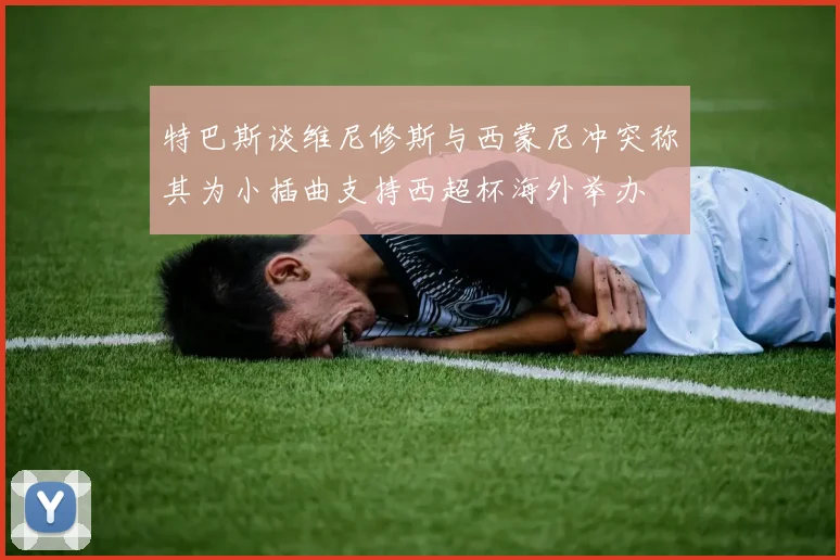 特巴斯谈维尼修斯与西蒙尼冲突称其为小插曲支持西超杯海外举办