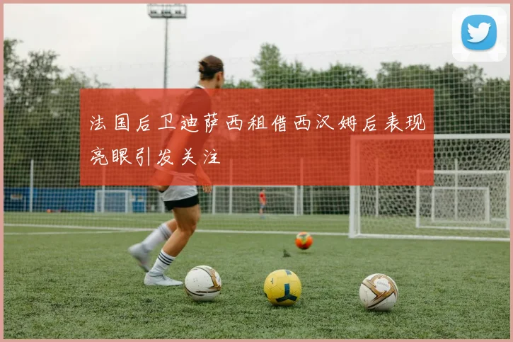 法国后卫迪萨西租借西汉姆后表现亮眼引发关注