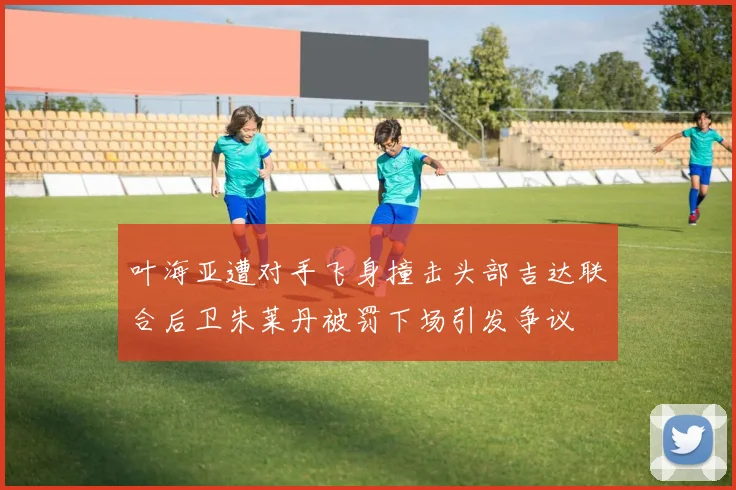 叶海亚遭对手飞身撞击头部吉达联合后卫朱莱丹被罚下场引发争议