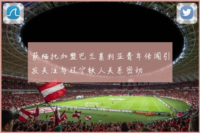 萨缅托加盟巴兰基利亚青年传闻引发关注与辽宁铁人关系密切