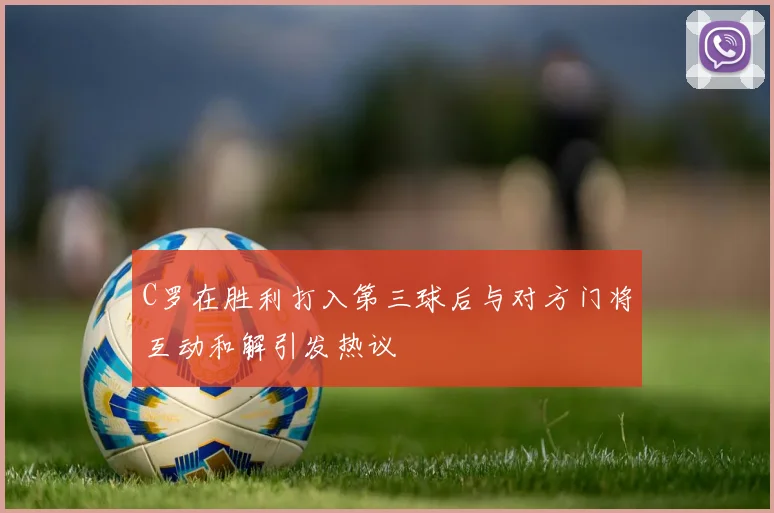 C罗在胜利打入第三球后与对方门将互动和解引发热议