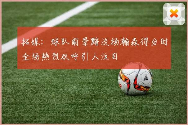 拓媒：球队前景黯淡杨瀚森得分时全场热烈欢呼引人注目