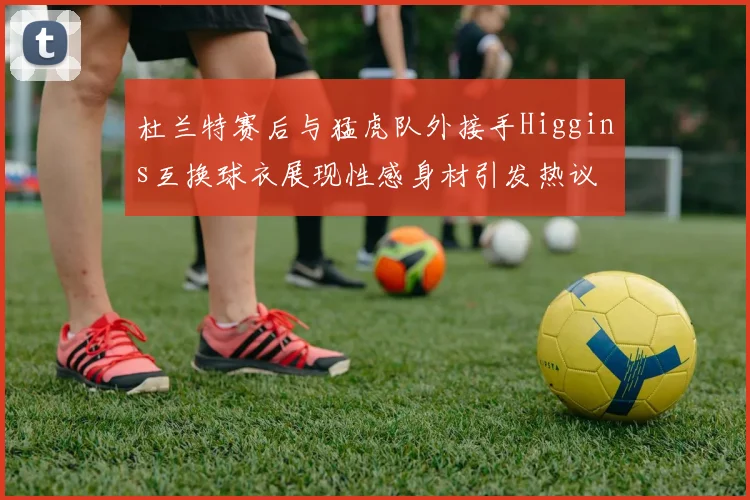 杜兰特赛后与猛虎队外接手Higgins互换球衣展现性感身材引发热议