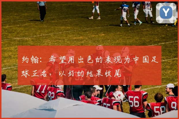 约翰：希望用出色的表现为中国足球正名，以好的结果收尾