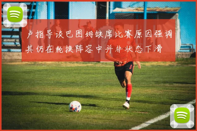 卢指导谈巴图姆缺席比赛原因强调其仍在轮换阵容中并非状态下滑
