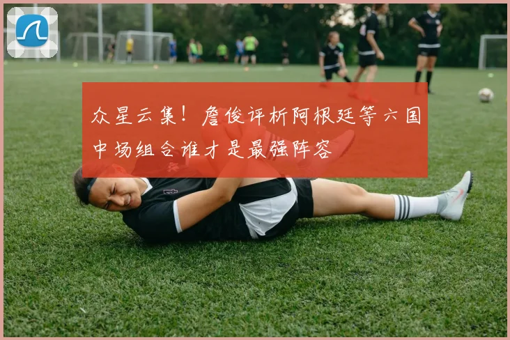 众星云集！詹俊评析阿根廷等六国中场组合谁才是最强阵容