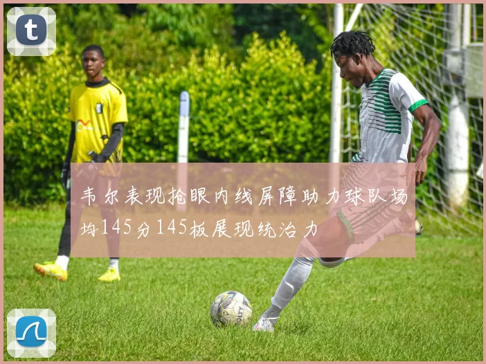 韦尔表现抢眼内线屏障助力球队场均145分145板展现统治力