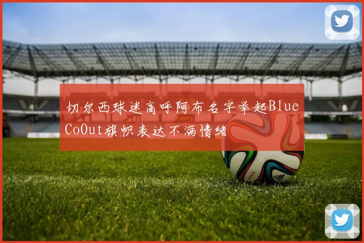 切尔西球迷高呼阿布名字举起BlueCoOut旗帜表达不满情绪