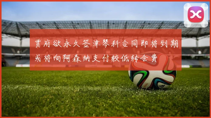 贾府欲永久签津琴科合同即将到期或将向阿森纳支付较低转会费