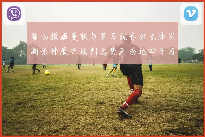 隆戈报道曼联与罗马就齐尔克泽买断条件展开谈判总费用或达四千万欧元