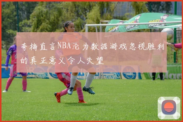 夸梅直言NBA沦为数据游戏忽视胜利的真正意义令人失望