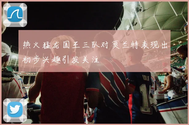 热火猛龙国王三队对莫兰特表现出初步兴趣引发关注