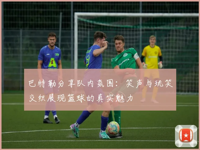 巴特勒分享队内氛围：笑声与玩笑交织展现篮球的真实魅力