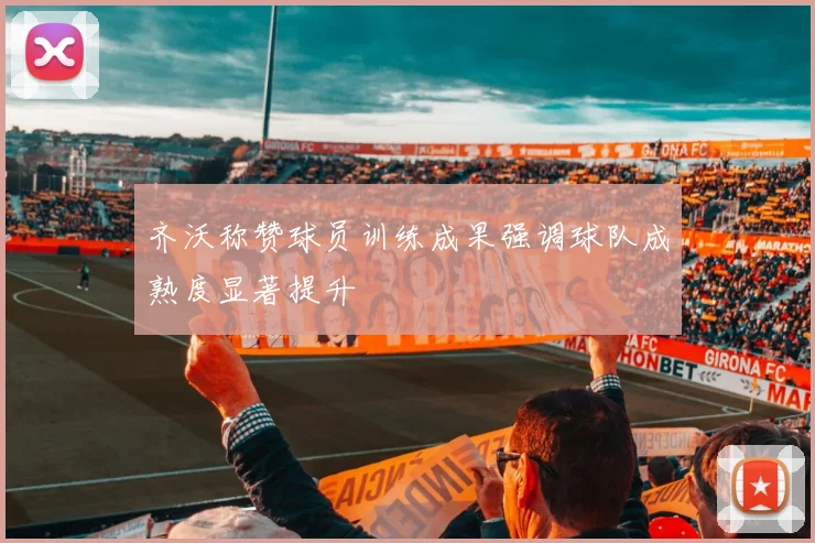 齐沃称赞球员训练成果强调球队成熟度显著提升